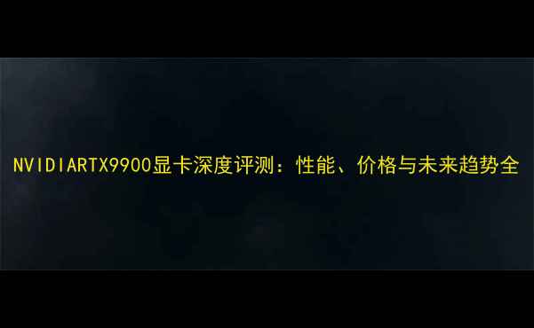 图片 NVIDIARTX9900显卡深度评测：性能、价格与未来趋势全