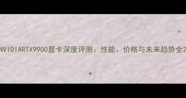图片 NVIDIARTX9900显卡深度评测：性能、价格与未来趋势全2