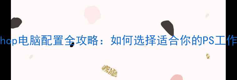 图片 Photoshop电脑配置全攻略：如何选择适合你的PS工作电脑？