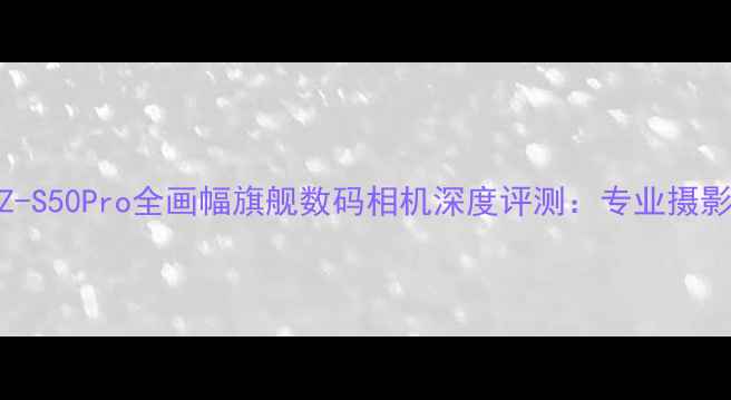 PioneerZ-S50Pro全画幅旗舰数码相机深度评测专业摄影新标杆