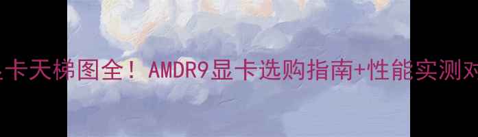 图片 R9显卡天梯图全！AMDR9显卡选购指南+性能实测对比1