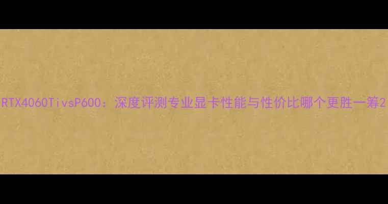 图片 RTX4060TivsP600：深度评测专业显卡性能与性价比哪个更胜一筹2