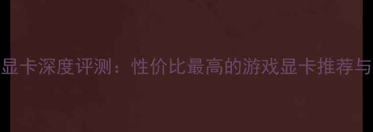 图片 Rage显卡深度评测：性价比最高的游戏显卡推荐与性能