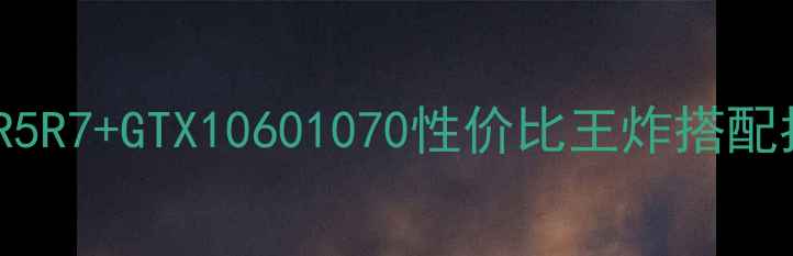 图片 Ryzen老显卡绝了！R5R7+GTX10601070性价比王炸搭配指南（附实测数据）