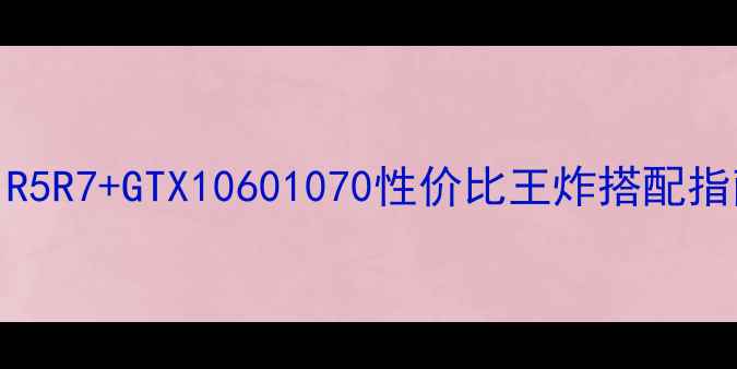 图片 Ryzen老显卡绝了！R5R7+GTX10601070性价比王炸搭配指南（附实测数据）2