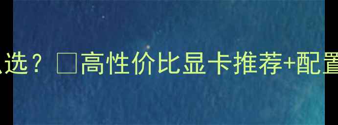 图片 UG作图显卡怎么选？💻高性价比显卡推荐+配置避坑指南⚡️2