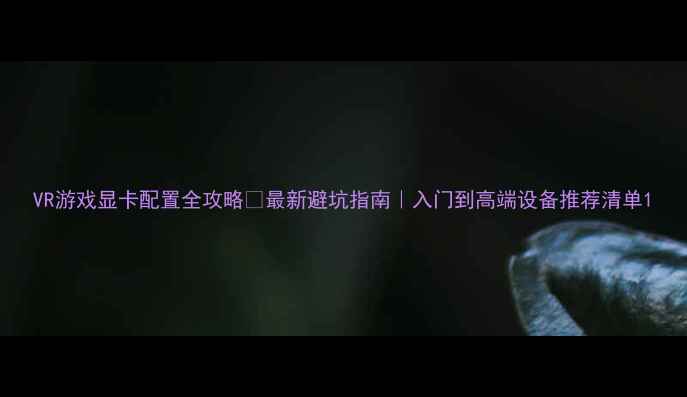 图片 VR游戏显卡配置全攻略🔥最新避坑指南｜入门到高端设备推荐清单1