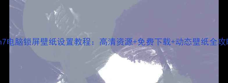 Win7电脑锁屏壁纸设置教程高清资源免费下载动态壁纸全攻略