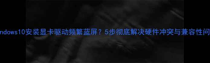 图片 Windows10安装显卡驱动频繁蓝屏？5步彻底解决硬件冲突与兼容性问题
