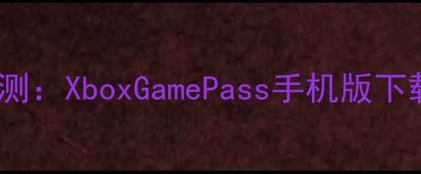 图片 Xbox手机应用深度评测：XboxGamePass手机版下载指南与使用体验全2