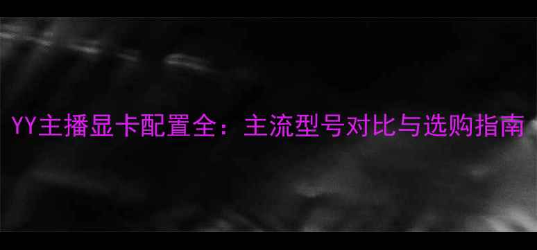 图片 YY主播显卡配置全：主流型号对比与选购指南