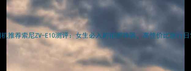 图片 Yuri同款相机推荐索尼ZV-E10测评：女生必入的拍照神器，高性价比旅行日常记录神器