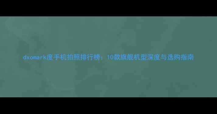 图片 dxomark度手机拍照排行榜：10款旗舰机型深度与选购指南