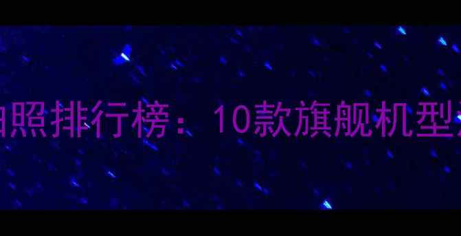 图片 dxomark度手机拍照排行榜：10款旗舰机型深度与选购指南2