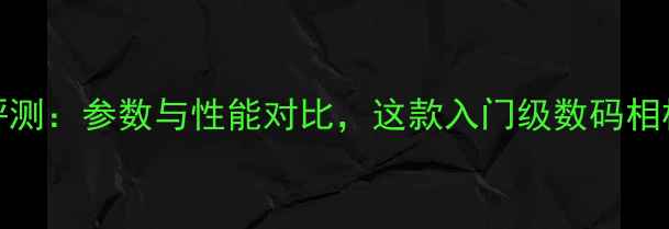 图片 i9508相机深度评测：参数与性能对比，这款入门级数码相机值得入手吗？1
