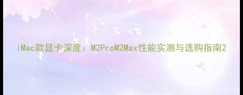 图片 iMac款显卡深度：M2ProM2Max性能实测与选购指南2