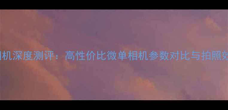 图片 minox相机深度测评：高性价比微单相机参数对比与拍照效果分析