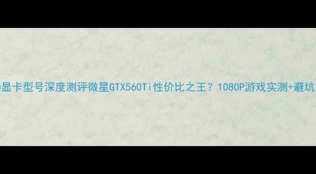 图片 y560显卡型号深度测评微星GTX560Ti性价比之王？1080P游戏实测+避坑指南