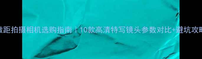 图片 ✨微距拍摄相机选购指南｜10款高清特写镜头参数对比+避坑攻略📸