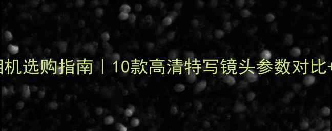 图片 ✨微距拍摄相机选购指南｜10款高清特写镜头参数对比+避坑攻略📸1