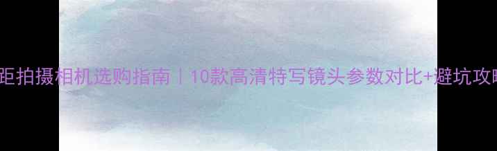 图片 ✨微距拍摄相机选购指南｜10款高清特写镜头参数对比+避坑攻略📸2