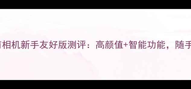 图片 ✨必入！即影即有相机新手友好版测评：高颜值+智能功能，随手一拍都是大片！2