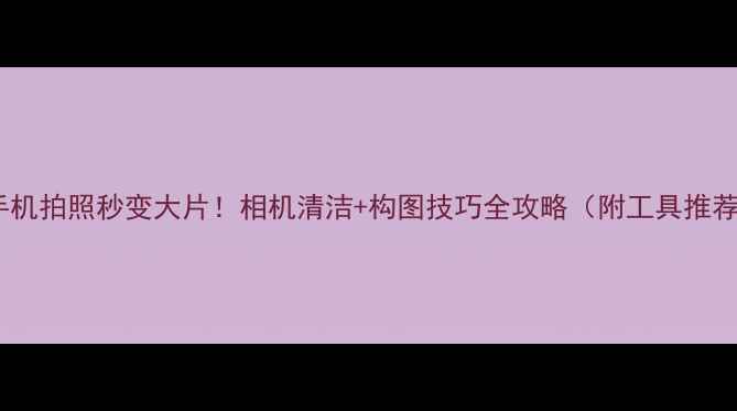 图片 ✨手机拍照秒变大片！相机清洁+构图技巧全攻略（附工具推荐）2