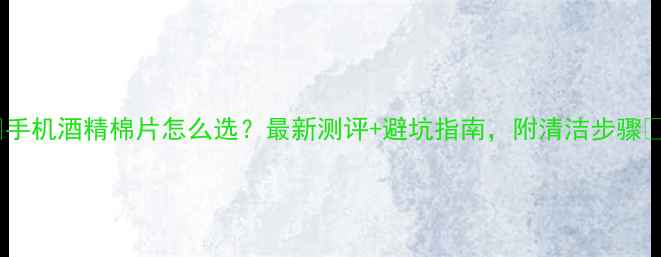 手机酒精棉片怎么选最新测评避坑指南附清洁步骤