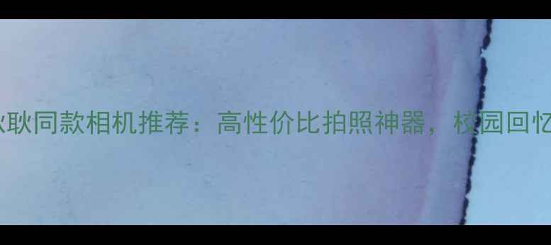 图片 ✨最好的我们耿耿同款相机推荐：高性价比拍照神器，校园回忆一键定格！📸1