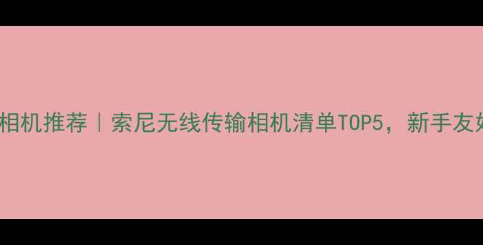 图片 ✨索尼WiFi相机推荐｜索尼无线传输相机清单TOP5，新手友好高性价比2