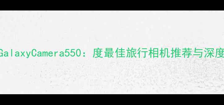 图片 三星GalaxyCamera550：度最佳旅行相机推荐与深度测评