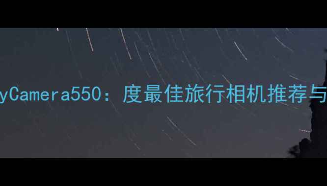 图片 三星GalaxyCamera550：度最佳旅行相机推荐与深度测评2