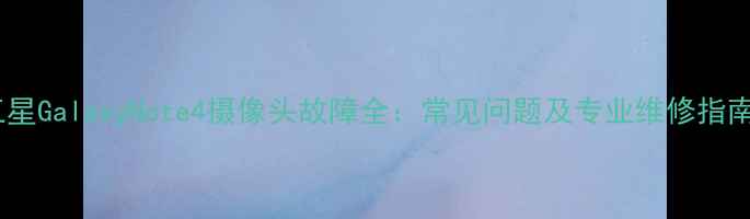图片 三星GalaxyNote4摄像头故障全：常见问题及专业维修指南1