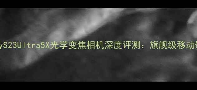 图片 三星GalaxyS23Ultra5X光学变焦相机深度评测：旗舰级移动影像新标杆