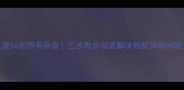 图片 三星S6拍照有杂音？三步教你彻底解决相机异响问题！