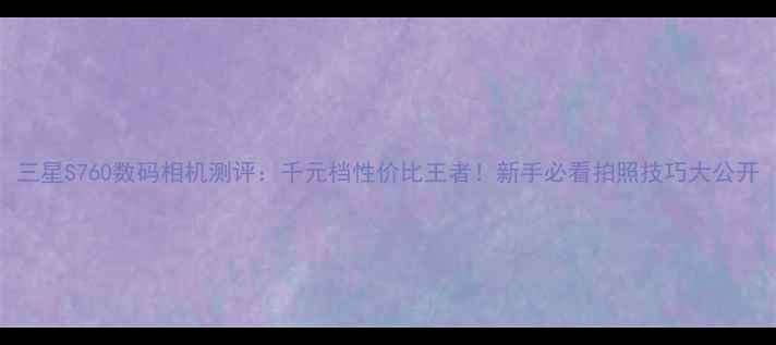 图片 三星S760数码相机测评：千元档性价比王者！新手必看拍照技巧大公开