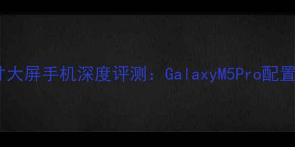 图片 三星中端七寸大屏手机深度评测：GalaxyM5Pro配置与选购指南1