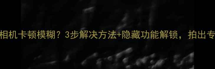 图片 三星手机相机卡顿模糊？3步解决方法+隐藏功能解锁，拍出专业大片！