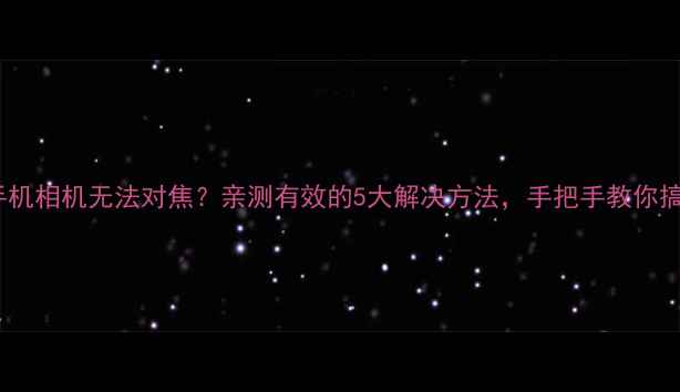 图片 三星手机相机无法对焦？亲测有效的5大解决方法，手把手教你搞定！1