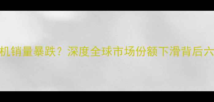 图片 三星手机销量暴跌？深度全球市场份额下滑背后六大真相