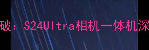 图片 三星旗舰新突破：S24Ultra相机一体机深度与选购指南