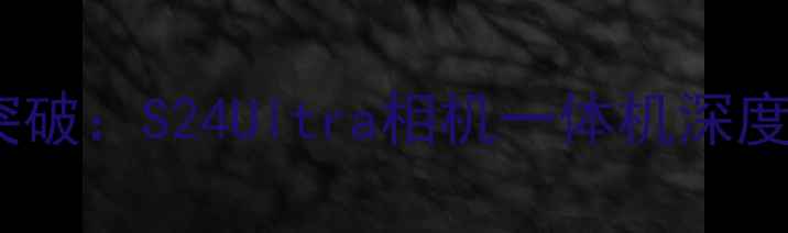 图片 三星旗舰新突破：S24Ultra相机一体机深度与选购指南1