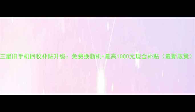 图片 三星旧手机回收补贴升级：免费换新机+最高1000元现金补贴（最新政策）