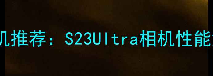 图片 三星最佳拍照手机推荐：S23Ultra相机性能深度与选购指南2