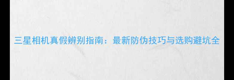 图片 三星相机真假辨别指南：最新防伪技巧与选购避坑全