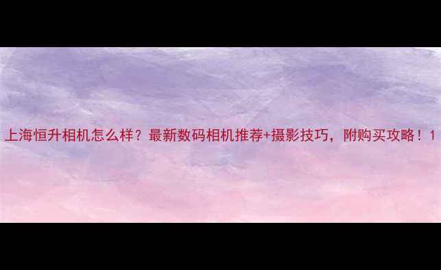 图片 上海恒升相机怎么样？最新数码相机推荐+摄影技巧，附购买攻略！1