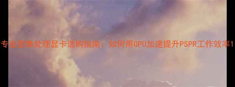 图片 专业图像处理显卡选购指南：如何用GPU加速提升PSPR工作效率1