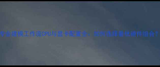 图片 专业建模工作流CPU与显卡配置全：如何选择最优硬件组合？