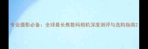 图片 专业摄影必备：全球最长焦数码相机深度测评与选购指南2