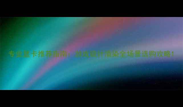 图片 专业显卡推荐指南：游戏设计渲染全场景选购攻略1